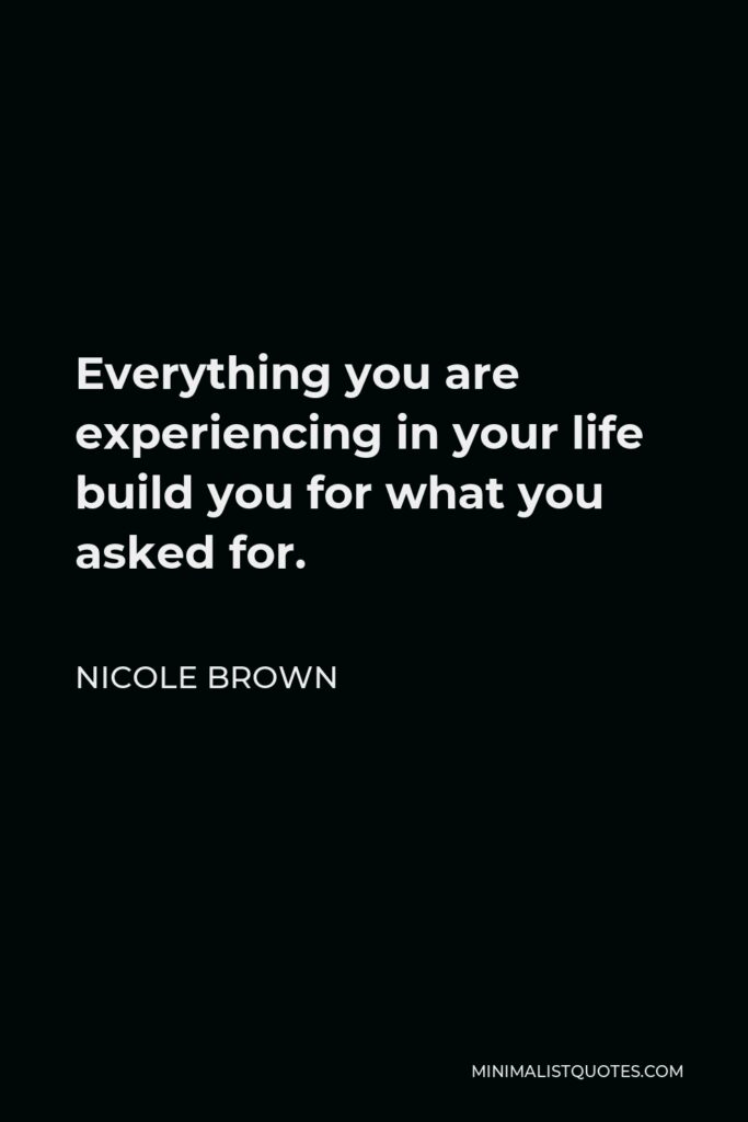 Nicole Brown Quote - Everything you are experiencing in your life build you for what you asked for.