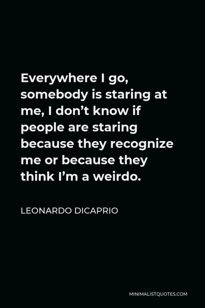 Leonardo DiCaprio Quote - Everywhere I go, somebody is staring at me, I don’t know if people are staring because they recognize me or because they think I’m a weirdo.