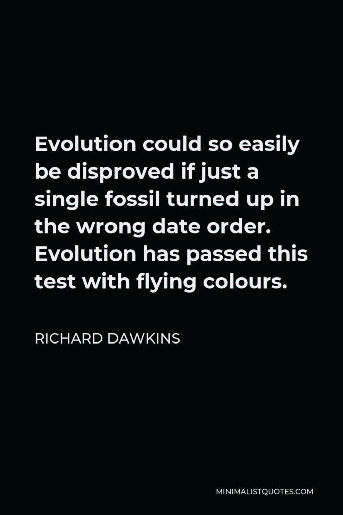 Richard Dawkins Quote - Evolution could so easily be disproved if just a single fossil turned up in the wrong date order. Evolution has passed this test with flying colours.