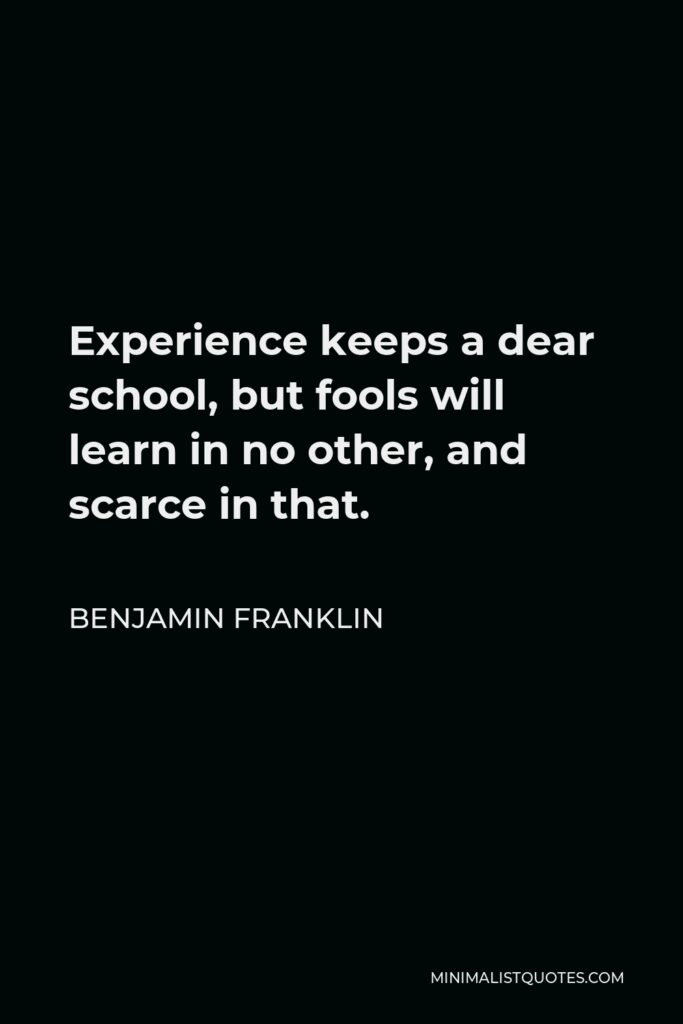 Benjamin Franklin Quote - Experience keeps a dear school, but fools will learn in no other, and scarce in that.