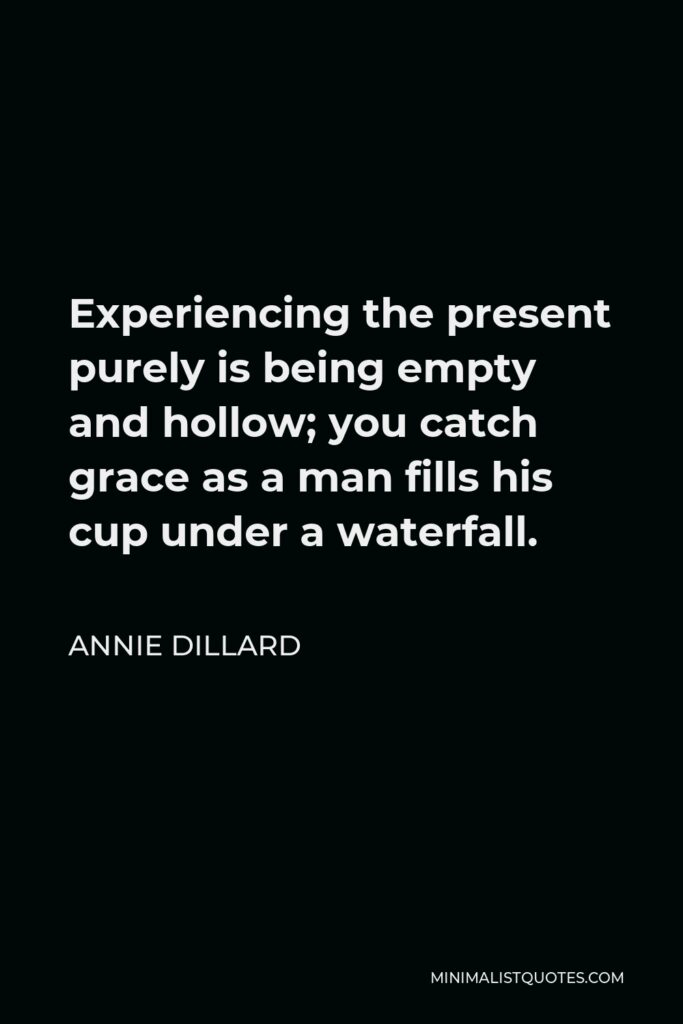 Annie Dillard Quote - Experiencing the present purely is being empty and hollow; you catch grace as a man fills his cup under a waterfall.