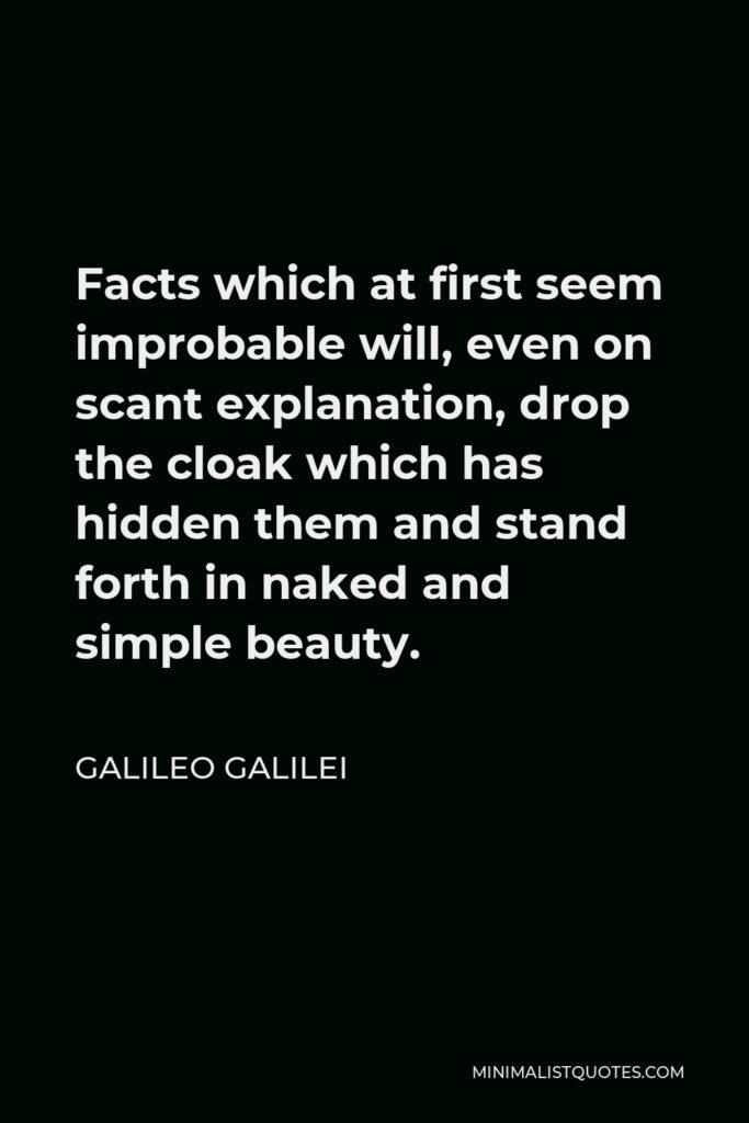 Galileo Galilei Quote - Facts which at first seem improbable will, even on scant explanation, drop the cloak which has hidden them and stand forth in naked and simple beauty.