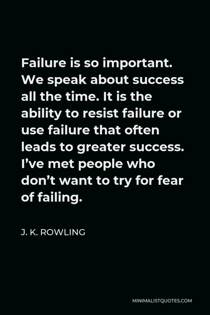 J. K. Rowling Quote - Failure is so important. We speak about success all the time. It is the ability to resist failure or use failure that often leads to greater success. I’ve met people who don’t want to try for fear of failing.
