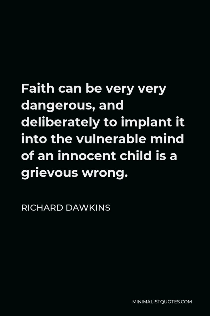 Richard Dawkins Quote - Faith can be very very dangerous, and deliberately to implant it into the vulnerable mind of an innocent child is a grievous wrong.