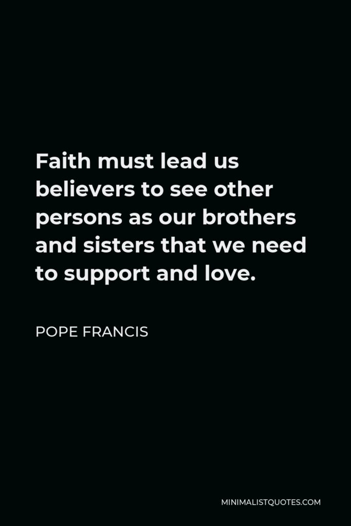 Pope Francis Quote - Faith must lead us believers to see other persons as our brothers and sisters that we need to support and love.