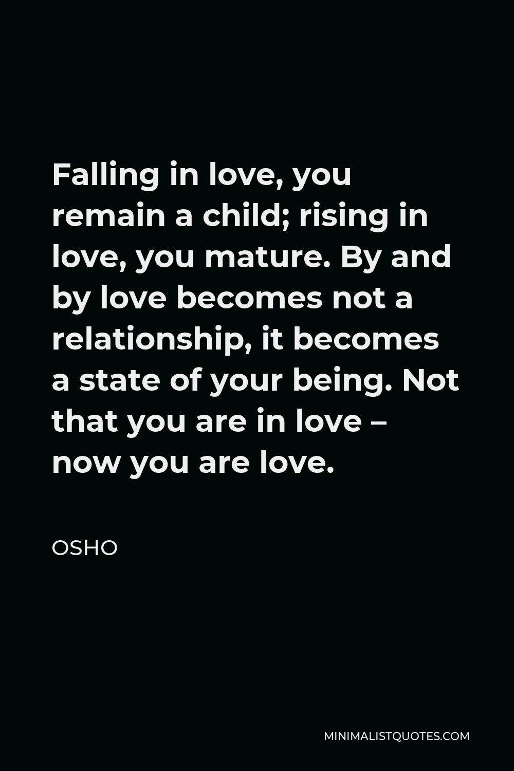 Osho Quote - Falling in love, you remain a child; rising in love, you mature. By and by love becomes not a relationship, it becomes a state of your being. Not that you are in love – now you are love.
