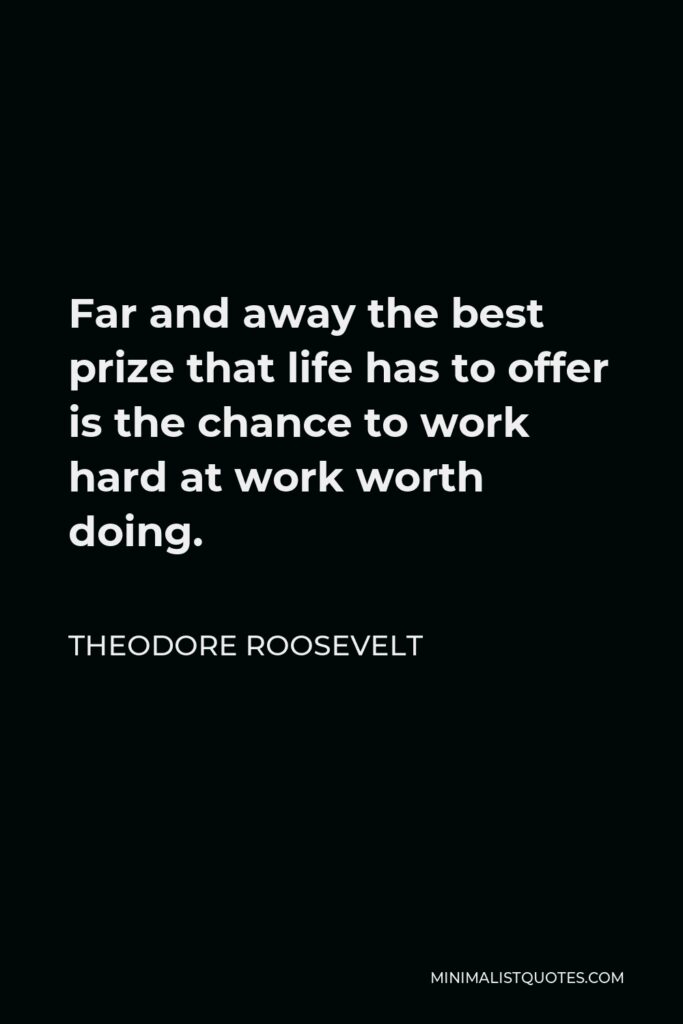 Theodore Roosevelt Quote - Far and away the best prize that life has to offer is the chance to work hard at work worth doing.