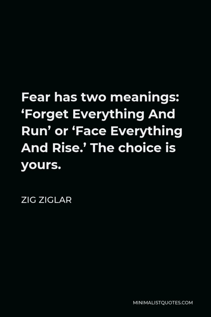 Zig Ziglar Quote - Fear has two meanings: ‘Forget Everything And Run’ or ‘Face Everything And Rise.’ The choice is yours.