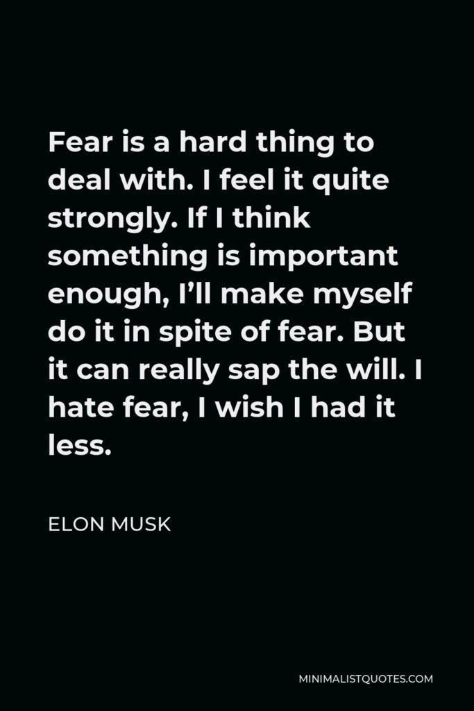 Elon Musk Quote - Fear is a hard thing to deal with. I feel it quite strongly. If I think something is important enough, I’ll make myself do it in spite of fear. But it can really sap the will. I hate fear, I wish I had it less.