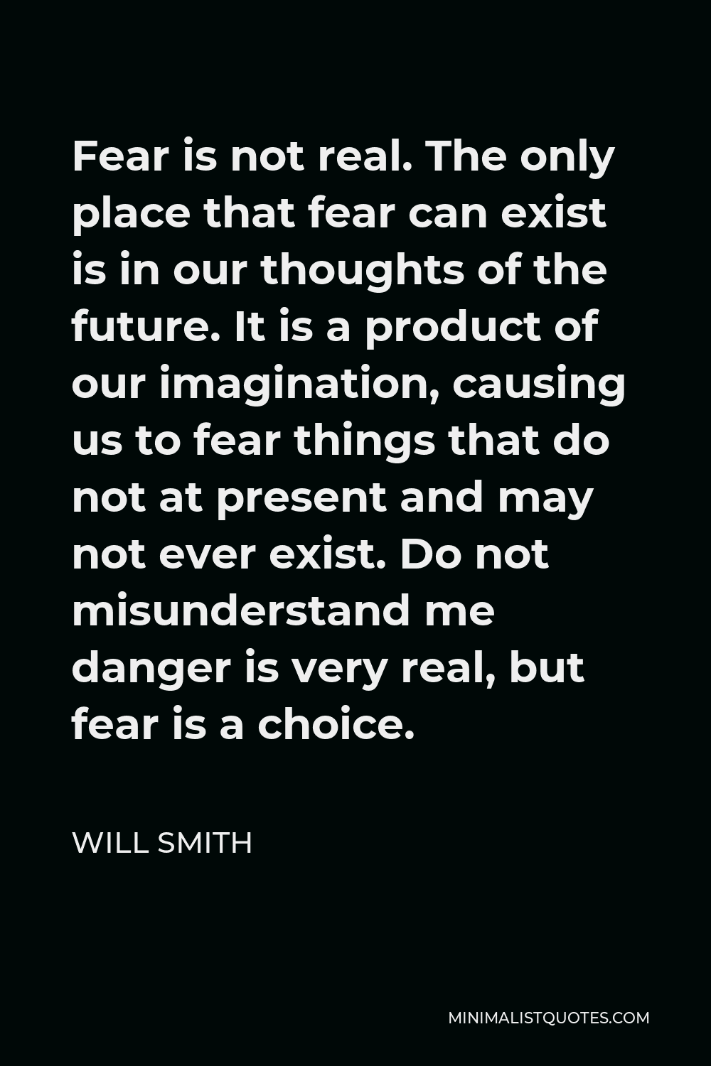 Will Smith Quote - Fear is not real. The only place that fear can exist is in our thoughts of the future. It is a product of our imagination, causing us to fear things that do not at present and may not ever exist. Do not misunderstand me danger is very real, but fear is a choice.