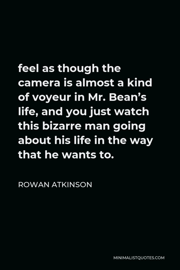 Rowan Atkinson Quote - feel as though the camera is almost a kind of voyeur in Mr. Bean’s life, and you just watch this bizarre man going about his life in the way that he wants to.