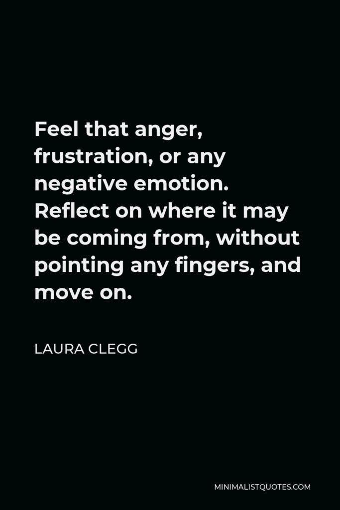 Laura Clegg Quote - Feel that anger, frustration, or any negative emotion. Reflect on where it may be coming from, without pointing any fingers, and move on.