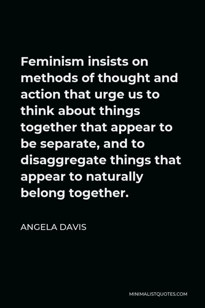 Angela Davis Quote - Feminism insists on methods of thought and action that urge us to think about things together that appear to be separate, and to disaggregate things that appear to naturally belong together.