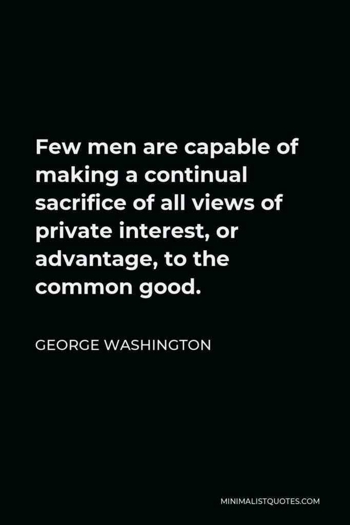 George Washington Quote - Few men are capable of making a continual sacrifice of all views of private interest, or advantage, to the common good.