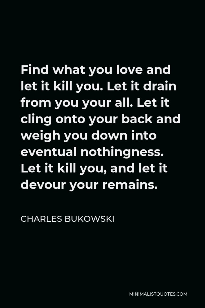 Charles Bukowski Quote - Find what you love and let it kill you. Let it drain from you your all. Let it cling onto your back and weigh you down into eventual nothingness. Let it kill you, and let it devour your remains.