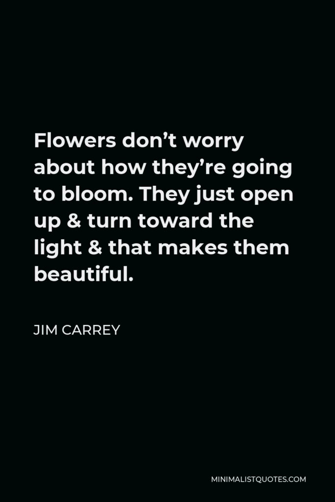 Jim Carrey Quote - Flowers don’t worry about how they’re going to bloom. They just open up & turn toward the light & that makes them beautiful.