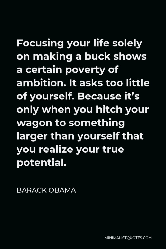 Barack Obama Quote - Focusing your life solely on making a buck shows a certain poverty of ambition. It asks too little of yourself. Because it’s only when you hitch your wagon to something larger than yourself that you realize your true potential.