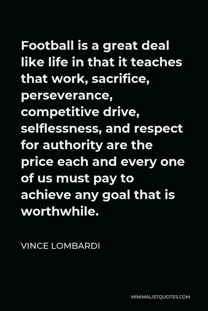 Vince Lombardi Quote - Football is a great deal like life in that it teaches that work, sacrifice, perseverance, competitive drive, selflessness, and respect for authority are the price each and every one of us must pay to achieve any goal that is worthwhile.