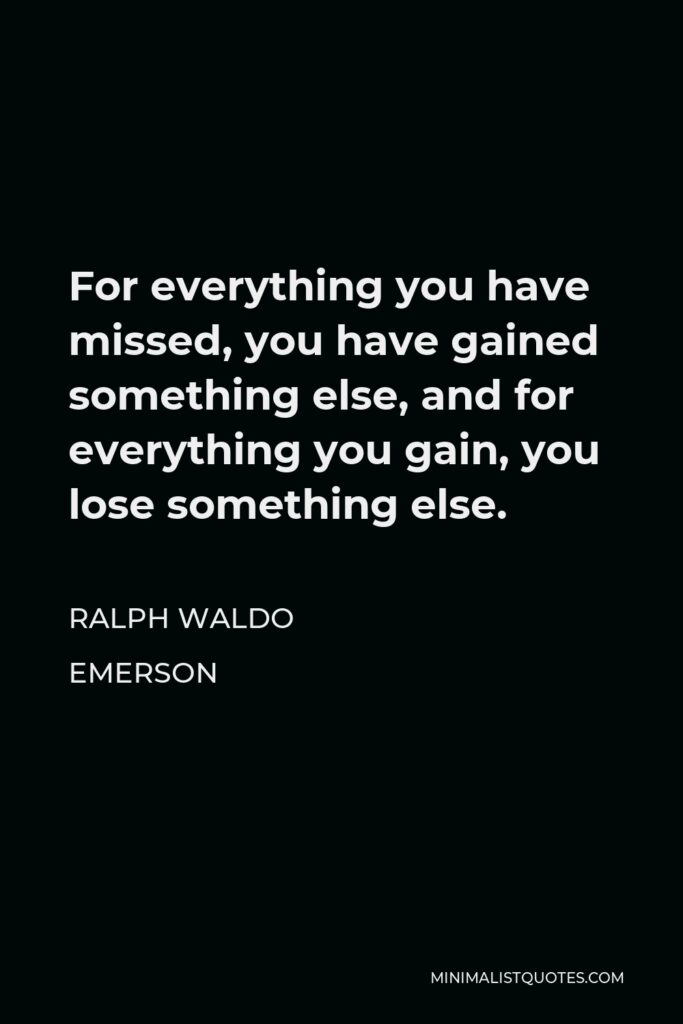 Ralph Waldo Emerson Quote - For everything you have missed, you have gained something else, and for everything you gain, you lose something else.