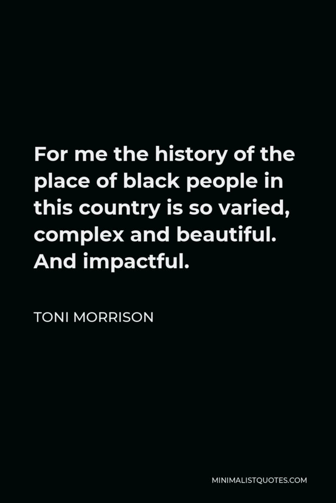 Toni Morrison Quote - For me the history of the place of black people in this country is so varied, complex and beautiful. And impactful.