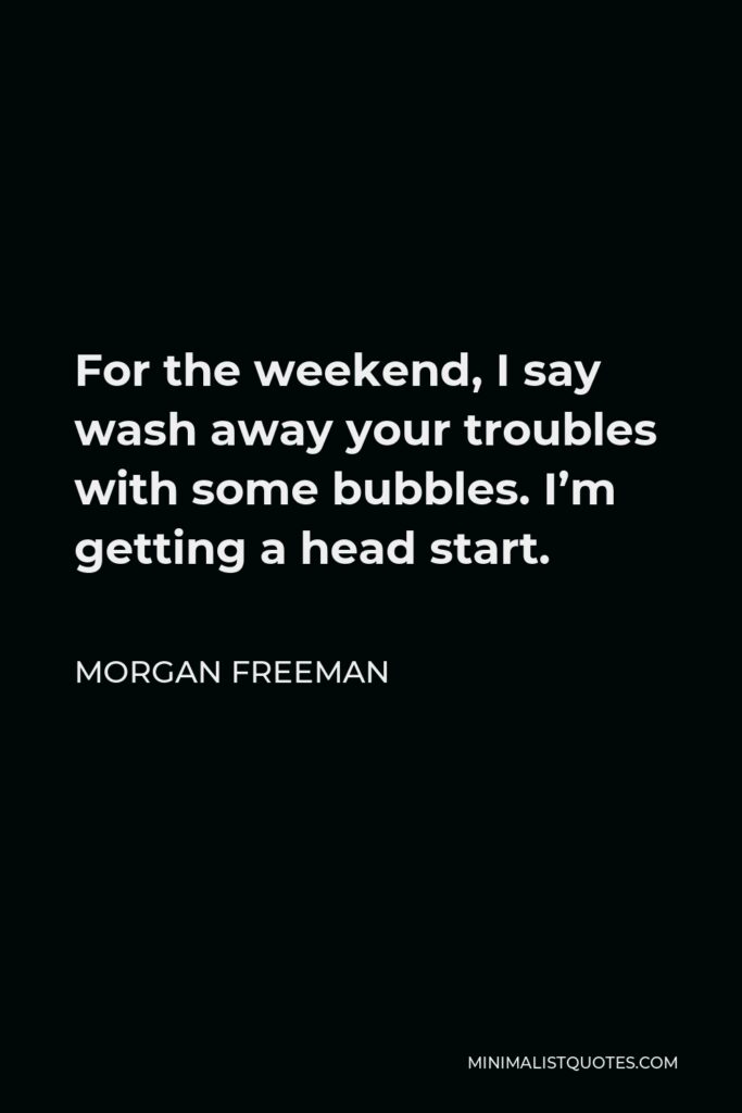 Morgan Freeman Quote - For the weekend, I say wash away your troubles with some bubbles. I’m getting a head start.