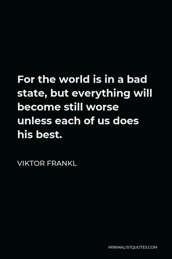Viktor Frankl Quote - For the world is in a bad state, but everything will become still worse unless each of us does his best.