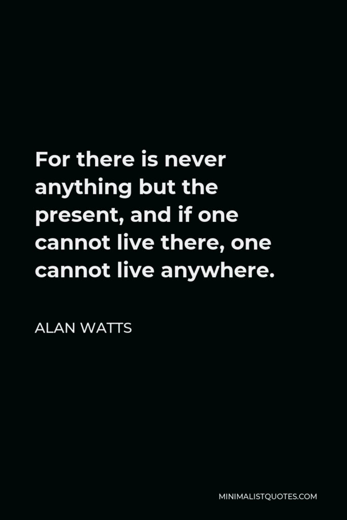 Alan Watts Quote - For there is never anything but the present, and if one cannot live there, one cannot live anywhere.