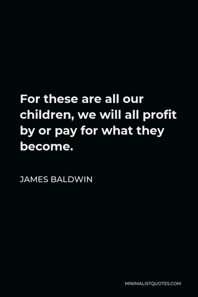 James Baldwin Quote - For these are all our children, we will all profit by or pay for what they become.