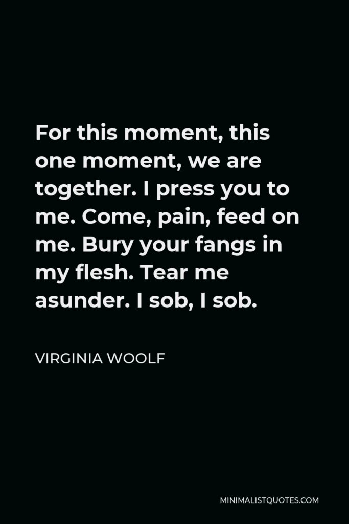 Virginia Woolf Quote - For this moment, this one moment, we are together. I press you to me. Come, pain, feed on me. Bury your fangs in my flesh. Tear me asunder. I sob, I sob.