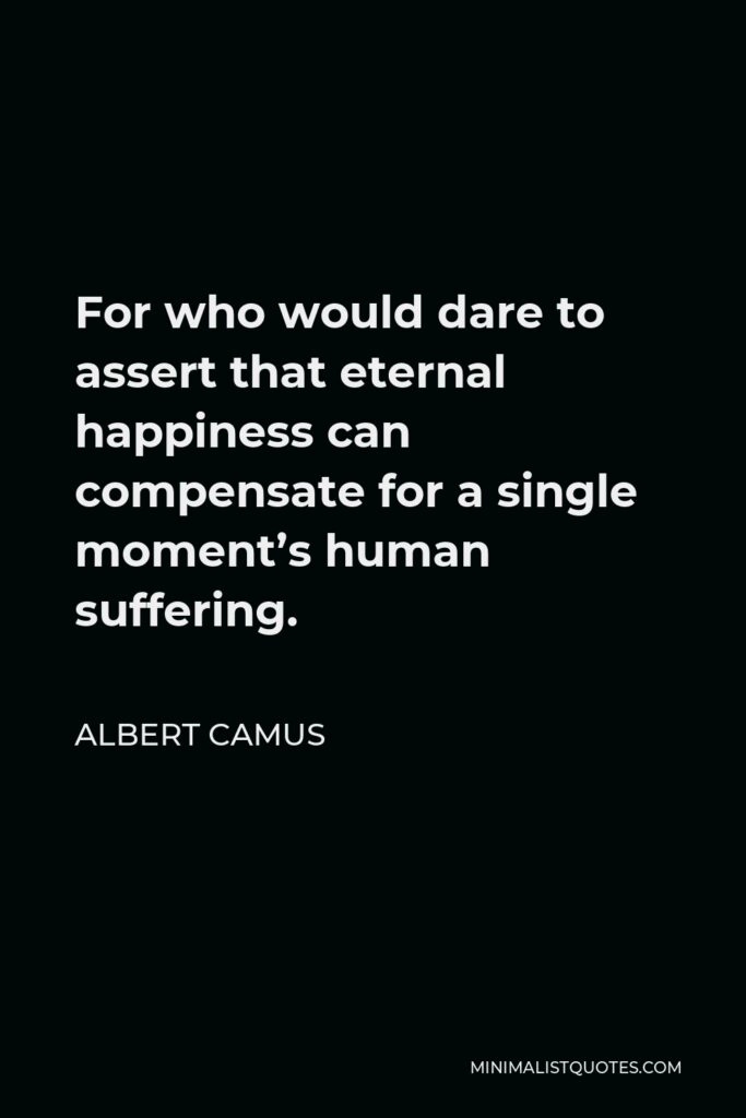 Albert Camus Quote - For who would dare to assert that eternal happiness can compensate for a single moment’s human suffering.