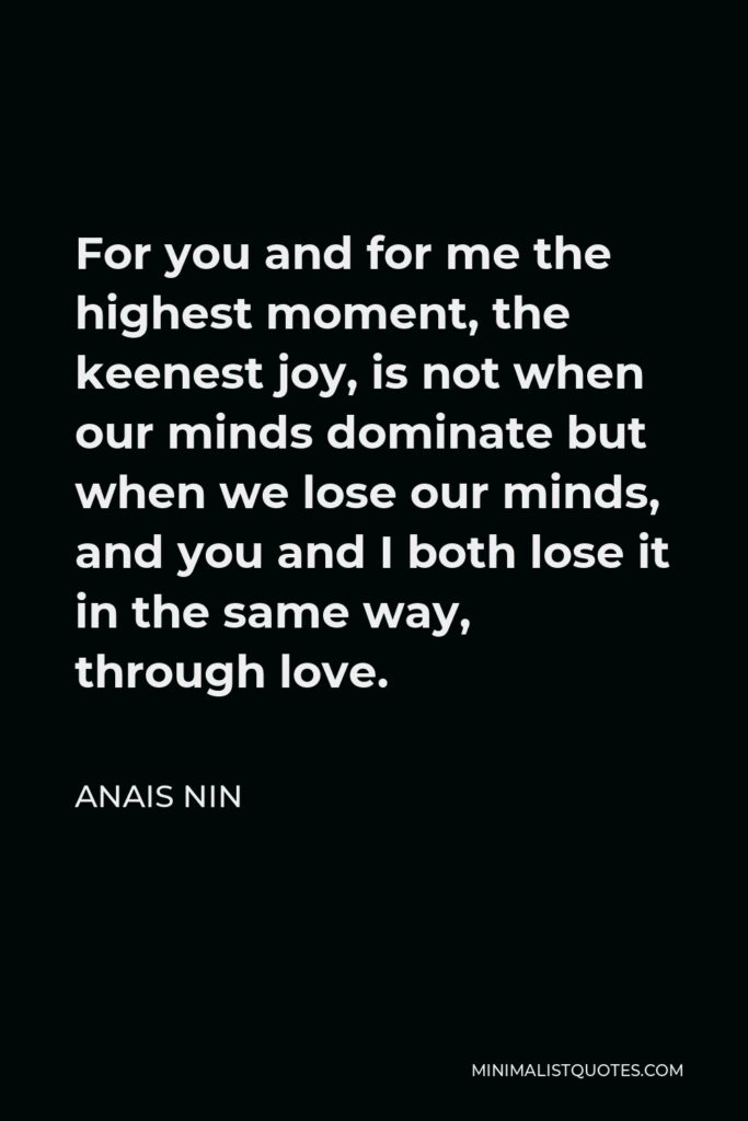 Anais Nin Quote - For you and for me the highest moment, the keenest joy, is not when our minds dominate but when we lose our minds, and you and I both lose it in the same way, through love.