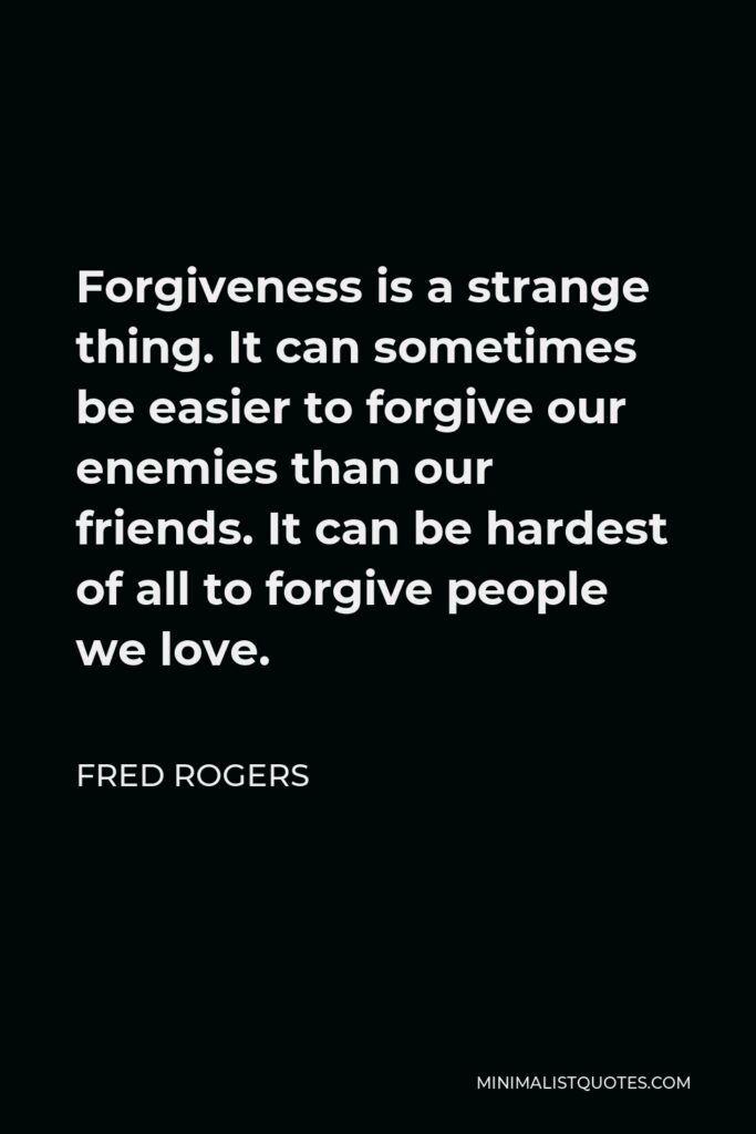 Fred Rogers Quote - Forgiveness is a strange thing. It can sometimes be easier to forgive our enemies than our friends. It can be hardest of all to forgive people we love.