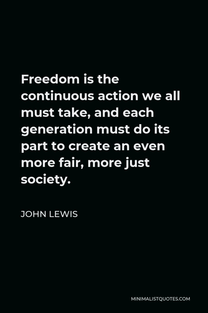 John Lewis Quote - Freedom is the continuous action we all must take, and each generation must do its part to create an even more fair, more just society.
