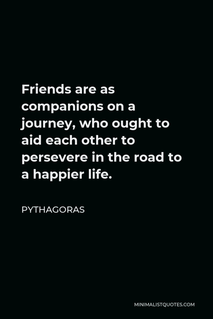Pythagoras Quote - Friends are as companions on a journey, who ought to aid each other to persevere in the road to a happier life.