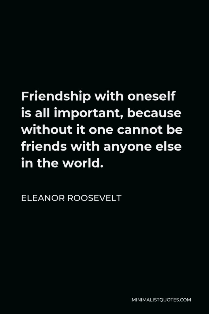 Eleanor Roosevelt Quote - Friendship with oneself is all important, because without it one cannot be friends with anyone else in the world.