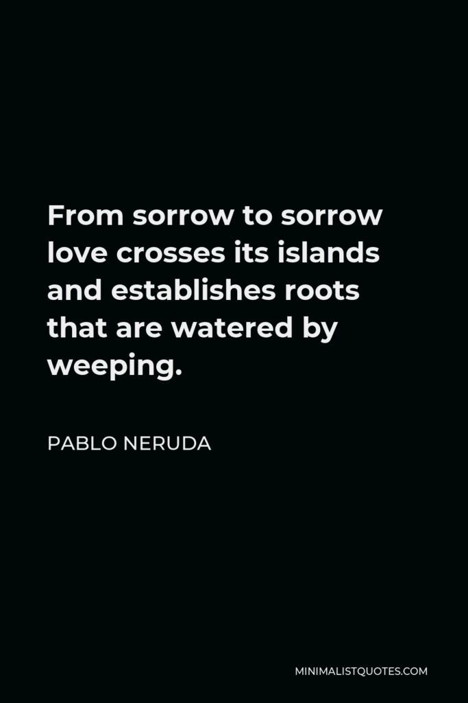 Pablo Neruda Quote - From sorrow to sorrow love crosses its islands and establishes roots that are watered by weeping.