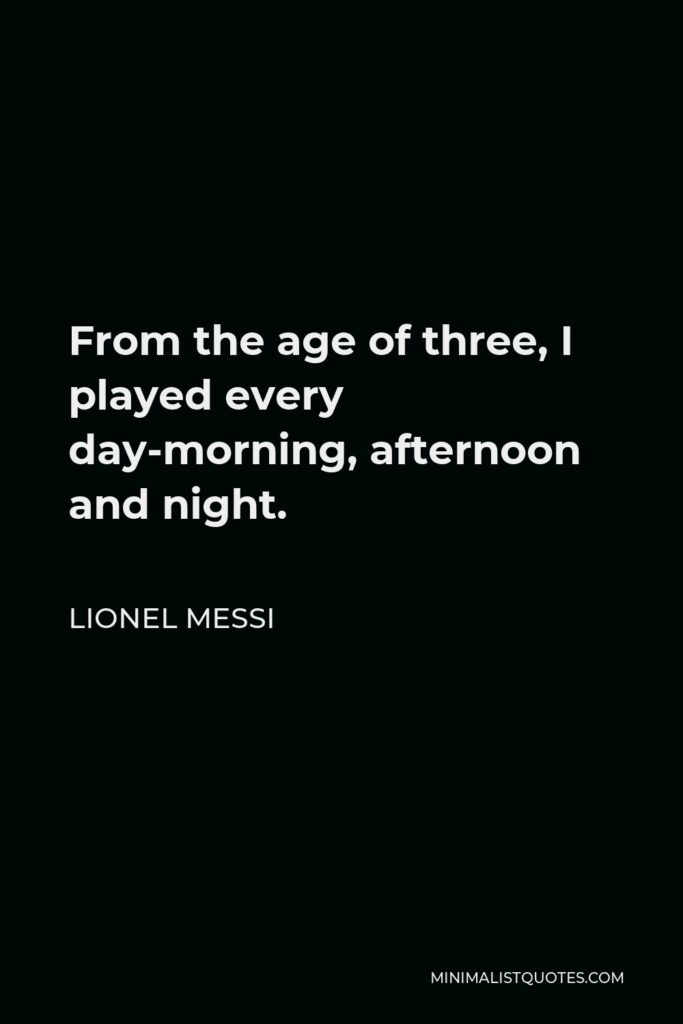 Lionel Messi Quote - From the age of three, I played every day-morning, afternoon and night.