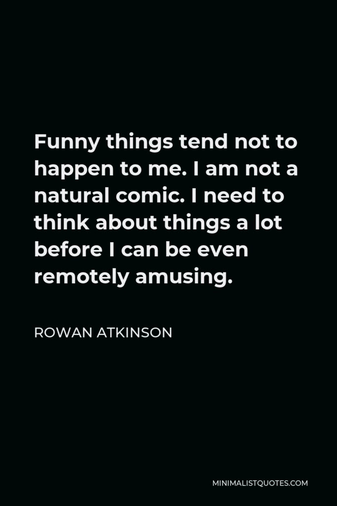 Rowan Atkinson Quote - Funny things tend not to happen to me. I am not a natural comic. I need to think about things a lot before I can be even remotely amusing.