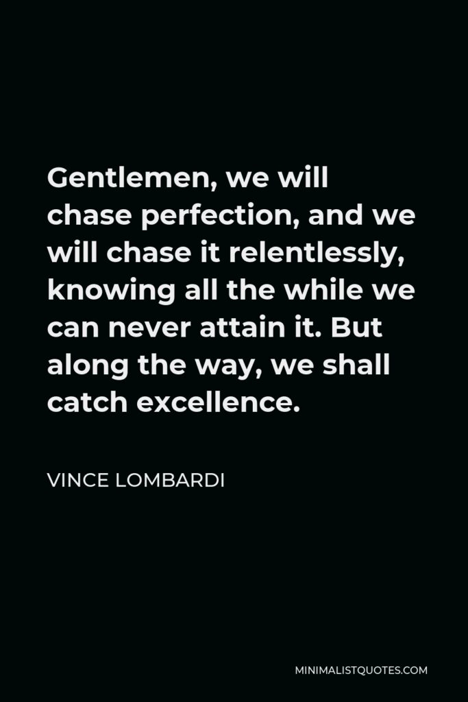 Vince Lombardi Quote - Gentlemen, we will chase perfection, and we will chase it relentlessly, knowing all the while we can never attain it. But along the way, we shall catch excellence.