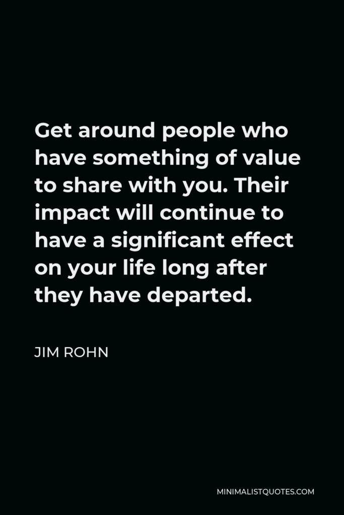 Jim Rohn Quote - Get around people who have something of value to share with you. Their impact will continue to have a significant effect on your life long after they have departed.