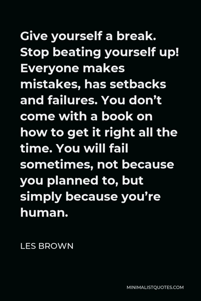 Les Brown Quote - Give yourself a break. Stop beating yourself up! Everyone makes mistakes, has setbacks and failures. You don’t come with a book on how to get it right all the time. You will fail sometimes, not because you planned to, but simply because you’re human.