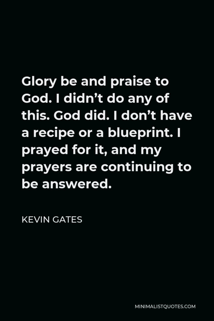 Kevin Gates Quote - Glory be and praise to God. I didn’t do any of this. God did. I don’t have a recipe or a blueprint. I prayed for it, and my prayers are continuing to be answered.