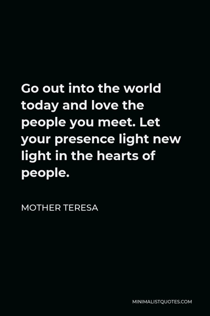 Mother Teresa Quote - Go out into the world today and love the people you meet. Let your presence light new light in the hearts of people.