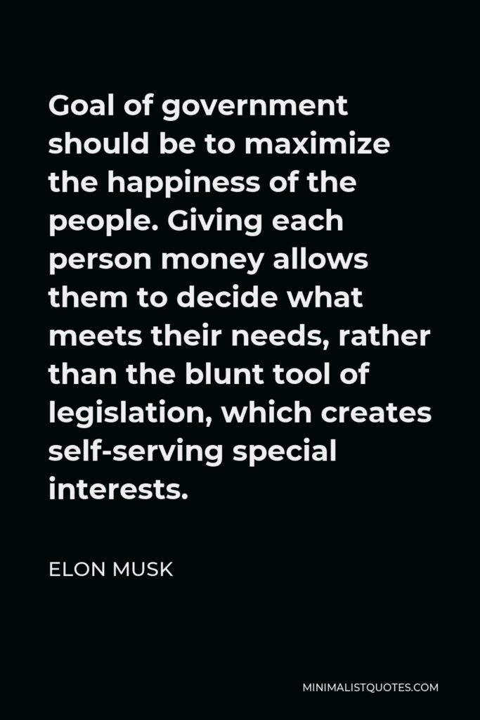 Elon Musk Quote - Goal of government should be to maximize the happiness of the people. Giving each person money allows them to decide what meets their needs, rather than the blunt tool of legislation, which creates self-serving special interests.