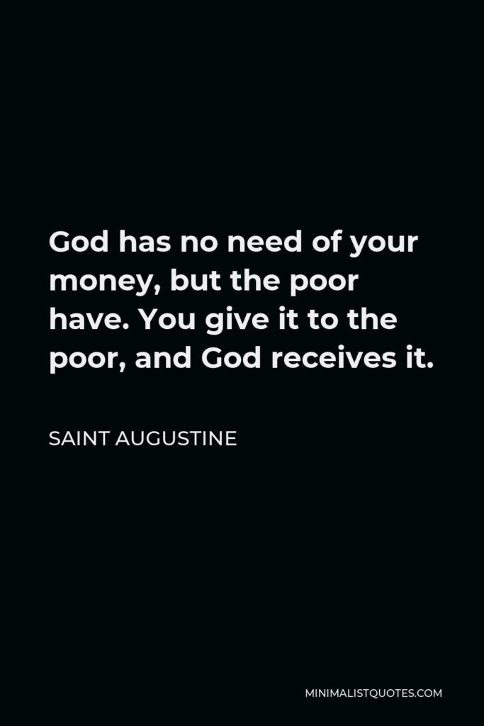 Saint Augustine Quote - God has no need of your money, but the poor have. You give it to the poor, and God receives it.
