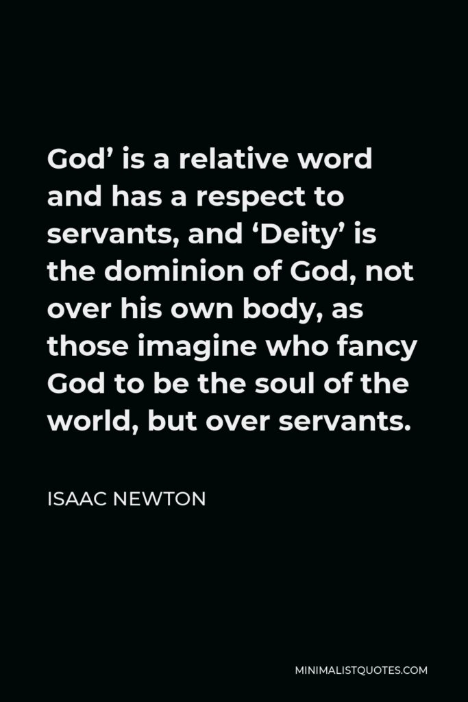 Isaac Newton Quote - God’ is a relative word and has a respect to servants, and ‘Deity’ is the dominion of God, not over his own body, as those imagine who fancy God to be the soul of the world, but over servants.