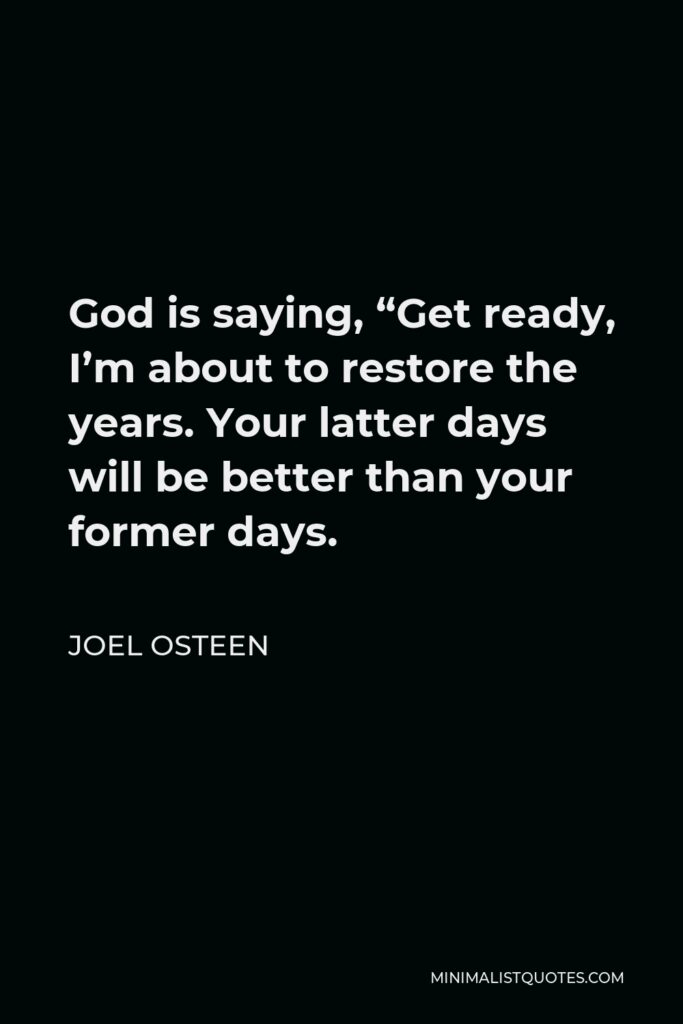 Joel Osteen Quote - God is saying, “Get ready, I’m about to restore the years. Your latter days will be better than your former days.