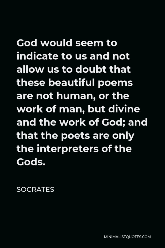 Socrates Quote - God would seem to indicate to us and not allow us to doubt that these beautiful poems are not human, or the work of man, but divine and the work of God; and that the poets are only the interpreters of the Gods.