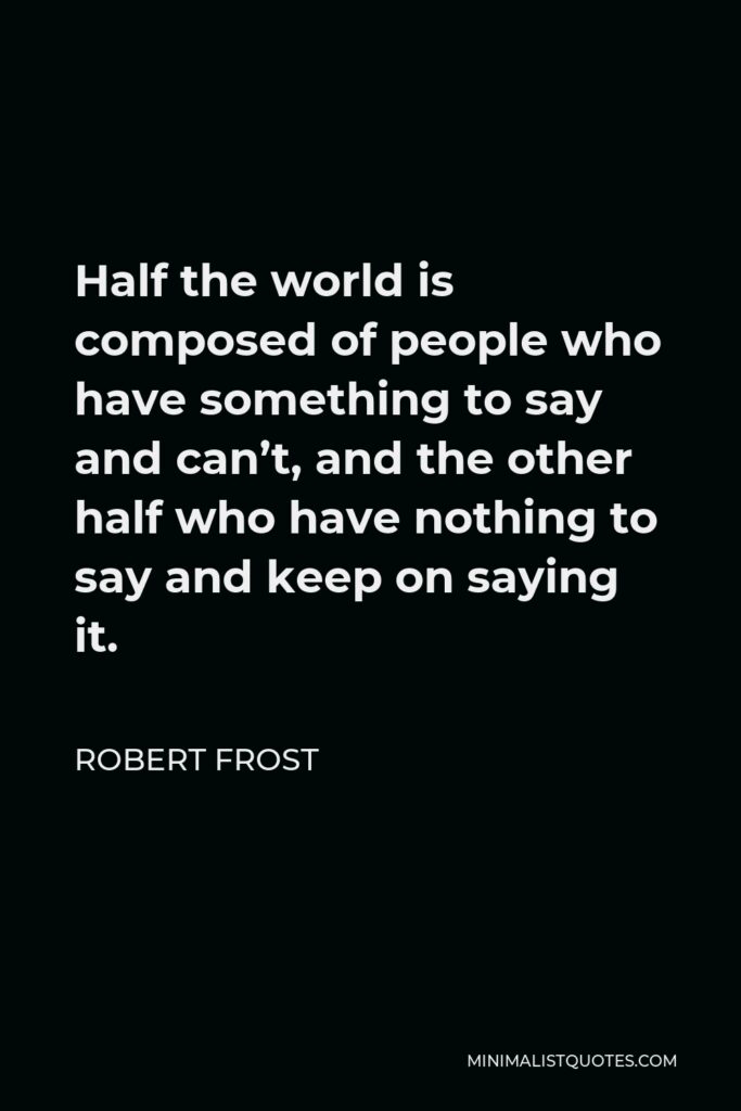 Robert Frost Quote - Half the world is composed of people who have something to say and can’t, and the other half who have nothing to say and keep on saying it.