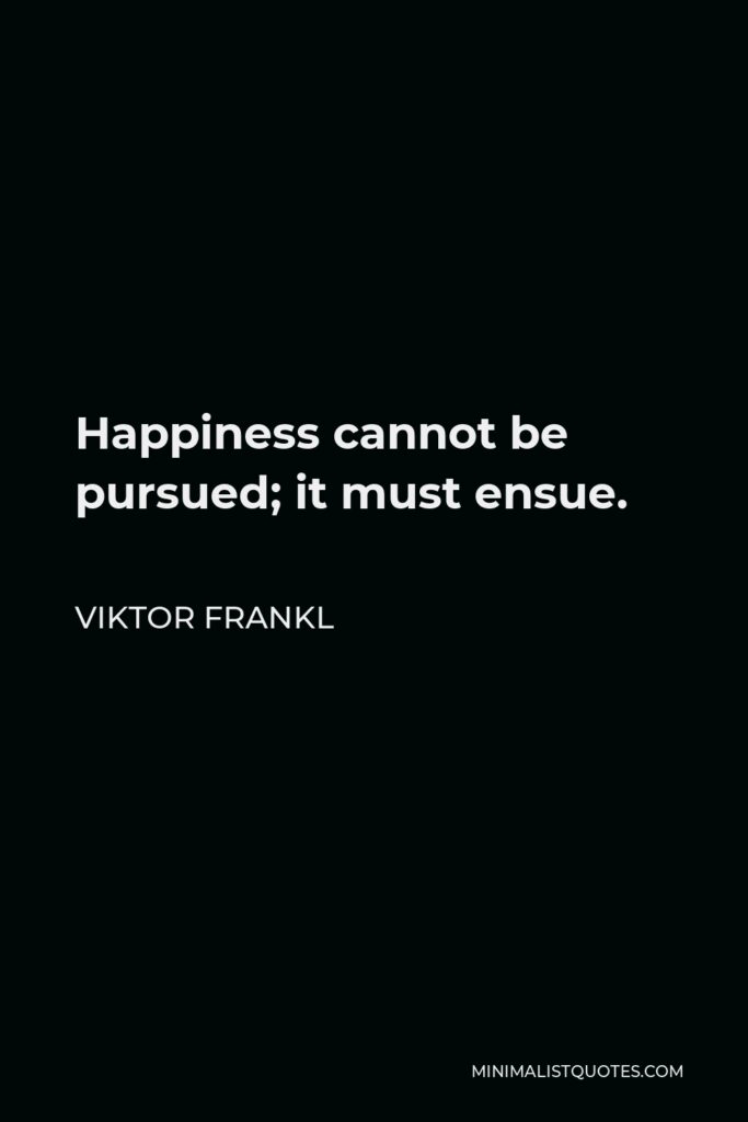 Viktor Frankl Quote - Happiness cannot be pursued; it must ensue.